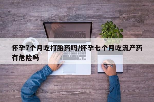 堕胎药怎么买怀孕7个月吃打胎药吗/怀孕七个月吃流产药有危险吗