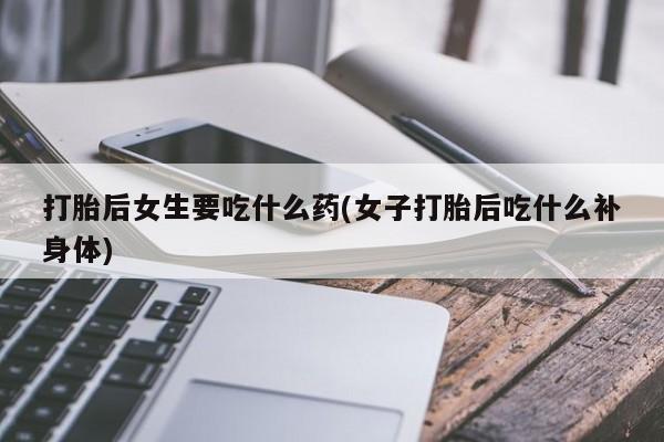 堕胎药怎么买打胎后女生要吃什么药(女子打胎后吃什么补身体)