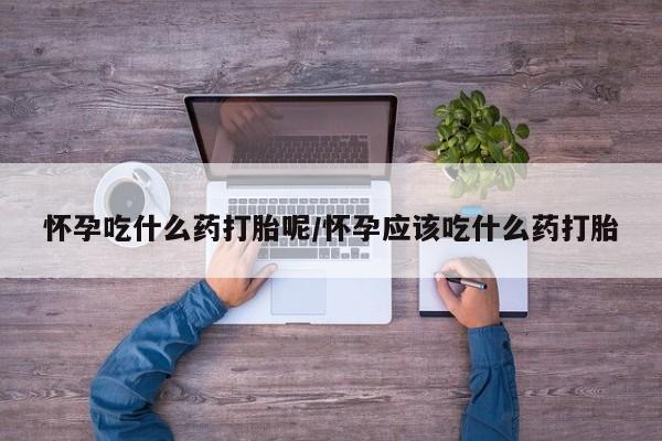 堕胎药怎么买怀孕吃什么药打胎呢/怀孕应该吃什么药打胎