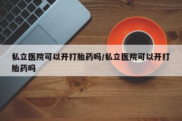 堕胎药怎么买私立医院可以开打胎药吗/私立医院可以开打胎药吗