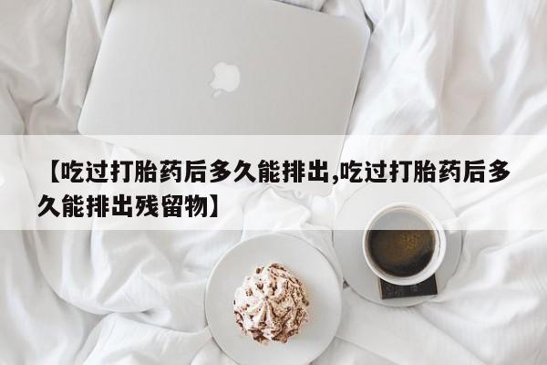 堕胎药怎么买【吃过打胎药后多久能排出,吃过打胎药后多久能排出残留物】