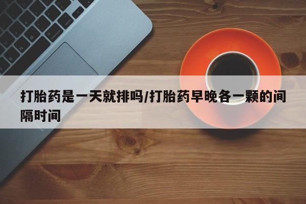 堕胎药怎么买打胎药是一天就排吗/打胎药早晚各一颗的间隔时间