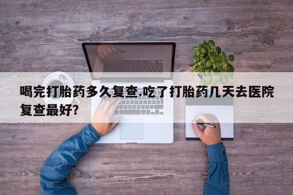 堕胎药怎么买喝完打胎药多久复查.吃了打胎药几天去医院复查最好？
