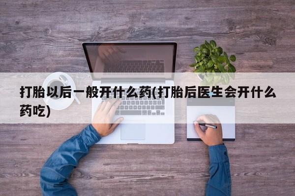 堕胎药怎么买打胎以后一般开什么药(打胎后医生会开什么药吃)