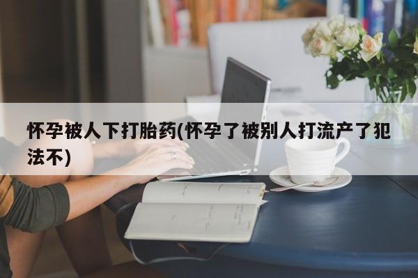 堕胎药怎么买怀孕被人下打胎药(怀孕了被别人打流产了犯法不)