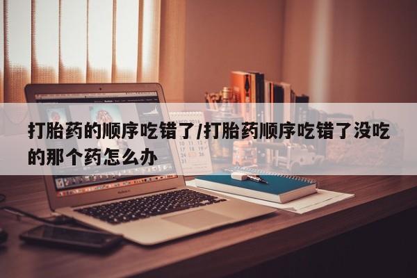 堕胎药怎么买打胎药的顺序吃错了/打胎药顺序吃错了没吃的那个药怎么办