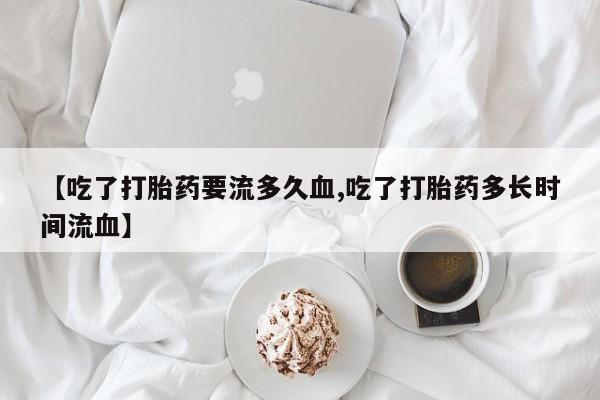 堕胎药怎么买【吃了打胎药要流多久血,吃了打胎药多长时间流血】