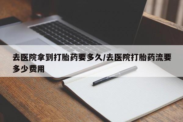 堕胎药怎么买去医院拿到打胎药要多久/去医院打胎药流要多少费用