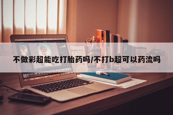 堕胎药怎么买不做彩超能吃打胎药吗/不打b超可以药流吗