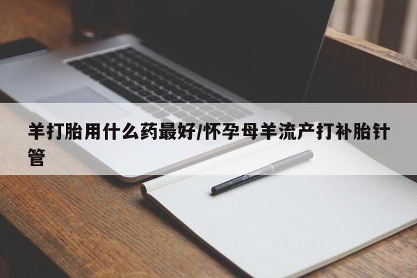 堕胎药怎么买羊打胎用什么药最好/怀孕母羊流产打补胎针管