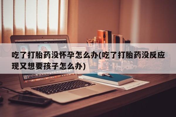 堕胎药怎么买吃了打胎药没怀孕怎么办(吃了打胎药没反应现又想要孩子怎么办)