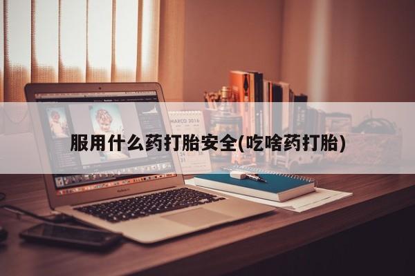 堕胎药怎么买服用什么药打胎安全(吃啥药打胎)