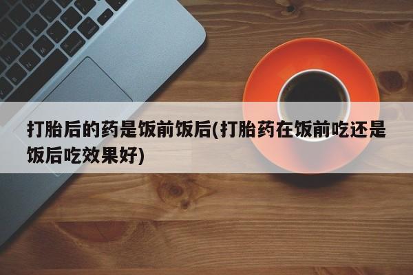 堕胎药怎么买打胎后的药是饭前饭后(打胎药在饭前吃还是饭后吃效果好)