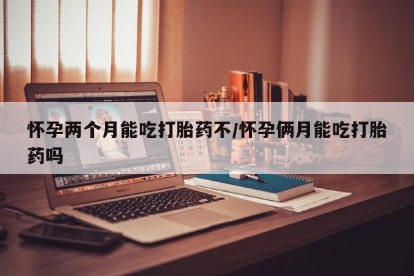 堕胎药怎么买怀孕两个月能吃打胎药不/怀孕俩月能吃打胎药吗