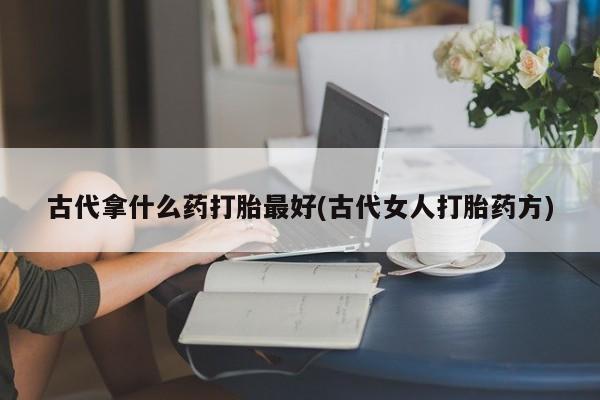 堕胎药怎么买古代拿什么药打胎最好(古代女人打胎药方)
