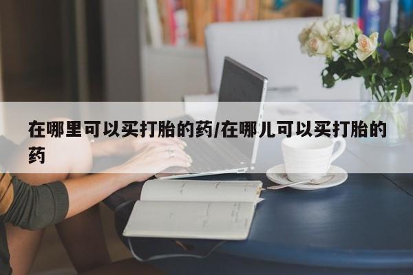 堕胎药怎么买在哪里可以买打胎的药/在哪儿可以买打胎的药