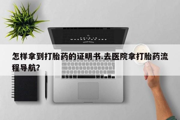 堕胎药怎么买怎样拿到打胎药的证明书.去医院拿打胎药流程导航？