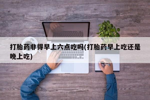 堕胎药怎么买打胎药非得早上六点吃吗(打胎药早上吃还是晚上吃)