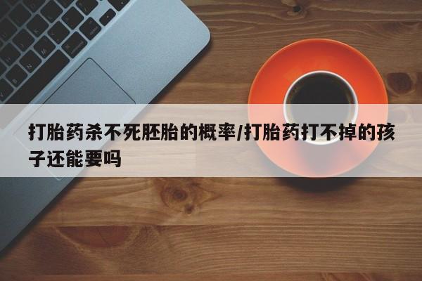 堕胎药怎么买打胎药杀不死胚胎的概率/打胎药打不掉的孩子还能要吗