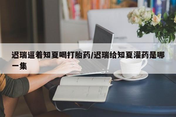 堕胎药怎么买迟瑞逼着知夏喝打胎药/迟瑞给知夏灌药是哪一集