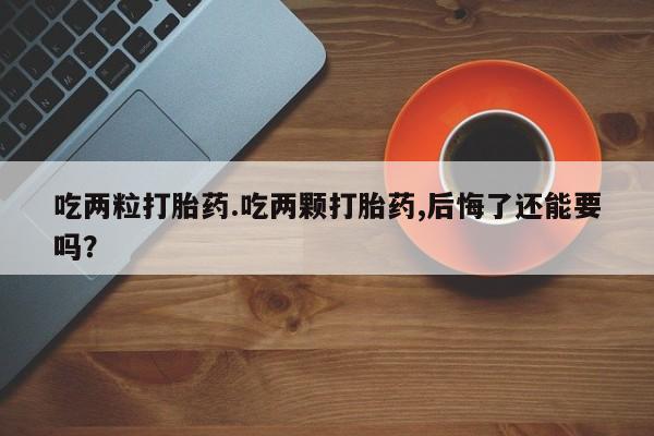 堕胎药怎么买吃两粒打胎药.吃两颗打胎药,后悔了还能要吗？