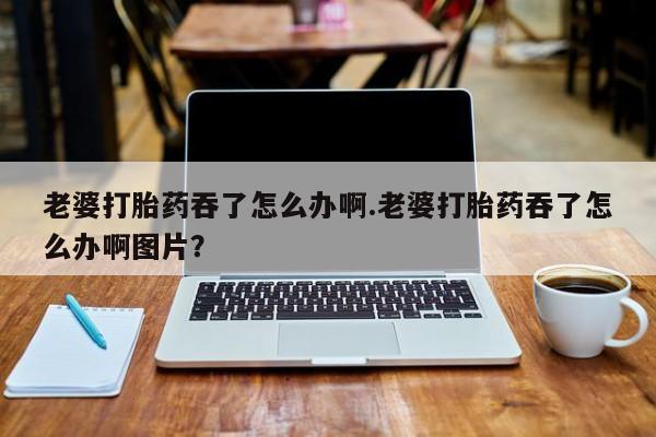 堕胎药怎么买老婆打胎药吞了怎么办啊.老婆打胎药吞了怎么办啊图片？