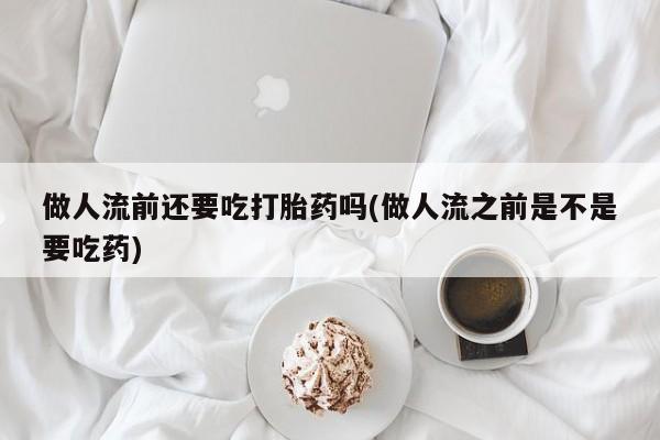 堕胎药怎么买做人流前还要吃打胎药吗(做人流之前是不是要吃药)
