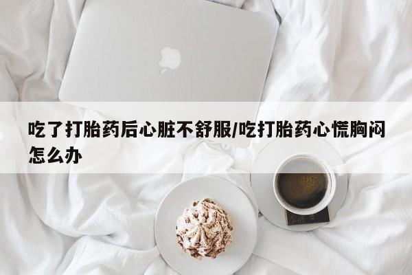 堕胎药怎么买吃了打胎药后心脏不舒服/吃打胎药心慌胸闷怎么办