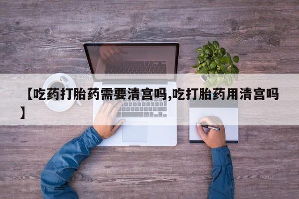 堕胎药怎么买【吃药打胎药需要清宫吗,吃打胎药用清宫吗】