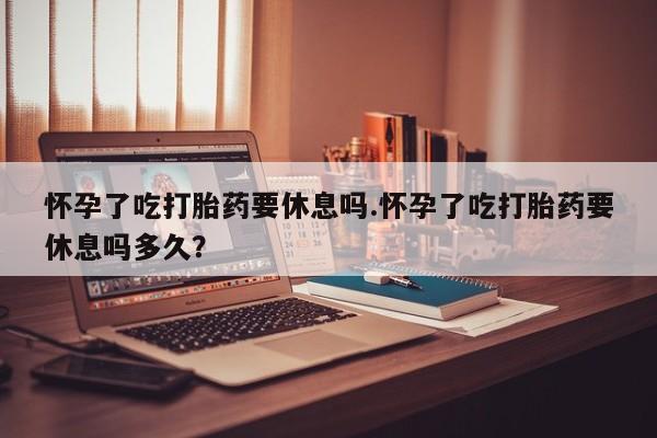 堕胎药怎么买怀孕了吃打胎药要休息吗.怀孕了吃打胎药要休息吗多久？