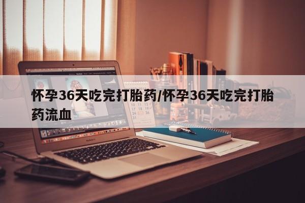 堕胎药怎么买怀孕36天吃完打胎药/怀孕36天吃完打胎药流血