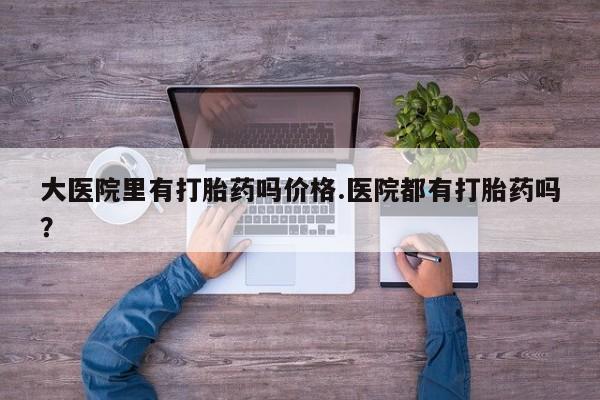 堕胎药怎么买大医院里有打胎药吗价格.医院都有打胎药吗？