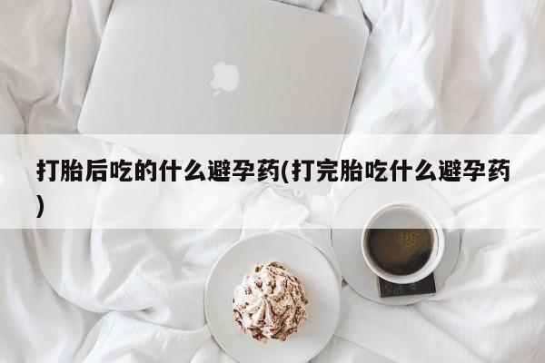 堕胎药怎么买打胎后吃的什么避孕药(打完胎吃什么避孕药)