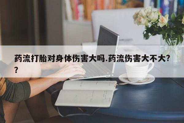 堕胎药怎么买药流打胎对身体伤害大吗.药流伤害大不大?？