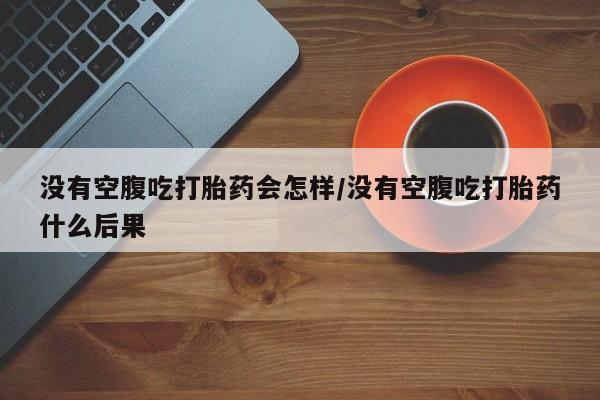 堕胎药怎么买没有空腹吃打胎药会怎样/没有空腹吃打胎药什么后果