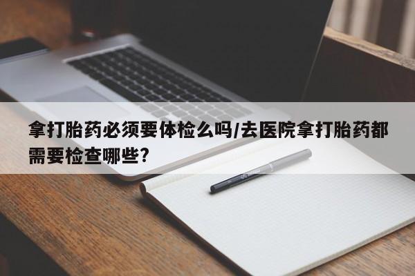 堕胎药怎么买拿打胎药必须要体检么吗/去医院拿打胎药都需要检查哪些?