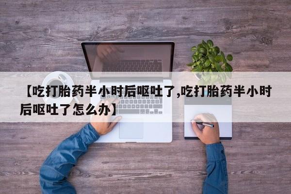 堕胎药怎么买【吃打胎药半小时后呕吐了,吃打胎药半小时后呕吐了怎么办】