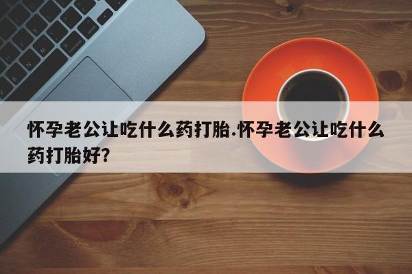 堕胎药怎么买怀孕老公让吃什么药打胎.怀孕老公让吃什么药打胎好？