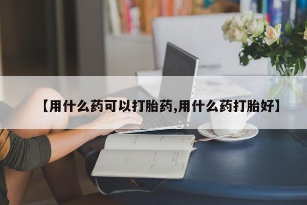 堕胎药怎么买【用什么药可以打胎药,用什么药打胎好】