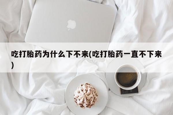 堕胎药怎么买吃打胎药为什么下不来(吃打胎药一直不下来)