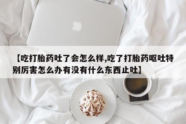 堕胎药怎么买【吃打胎药吐了会怎么样,吃了打胎药呕吐特别厉害怎么办有没有什么东西止吐】