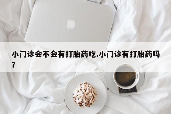 堕胎药怎么买小门诊会不会有打胎药吃.小门诊有打胎药吗？