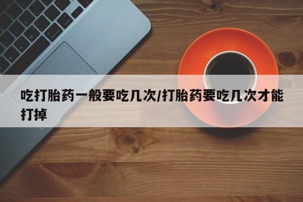 堕胎药怎么买吃打胎药一般要吃几次/打胎药要吃几次才能打掉