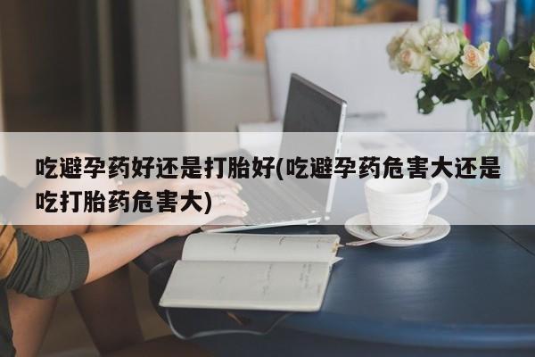 堕胎药怎么买吃避孕药好还是打胎好(吃避孕药危害大还是吃打胎药危害大)