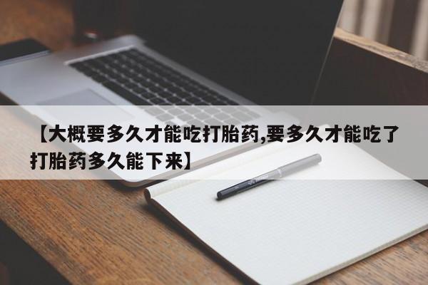 堕胎药怎么买【大概要多久才能吃打胎药,要多久才能吃了打胎药多久能下来】