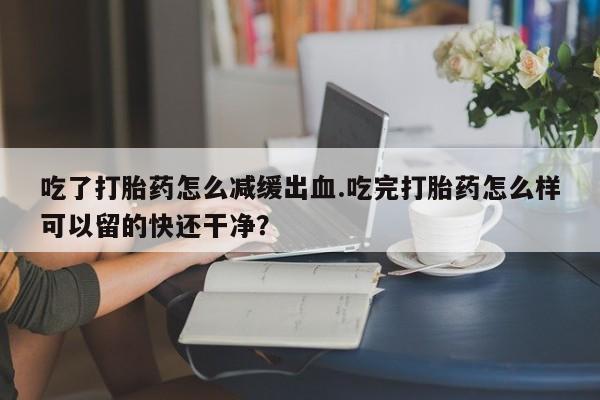 堕胎药怎么买吃了打胎药怎么减缓出血.吃完打胎药怎么样可以留的快还干净？