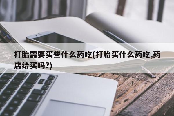 堕胎药怎么买打胎需要买些什么药吃(打胎买什么药吃,药店给买吗?)