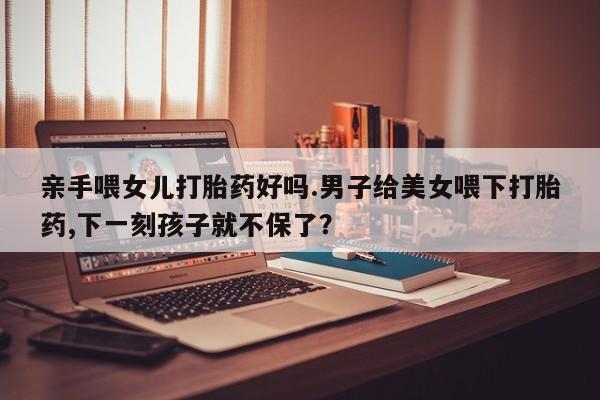 堕胎药怎么买亲手喂女儿打胎药好吗.男子给美女喂下打胎药,下一刻孩子就不保了？