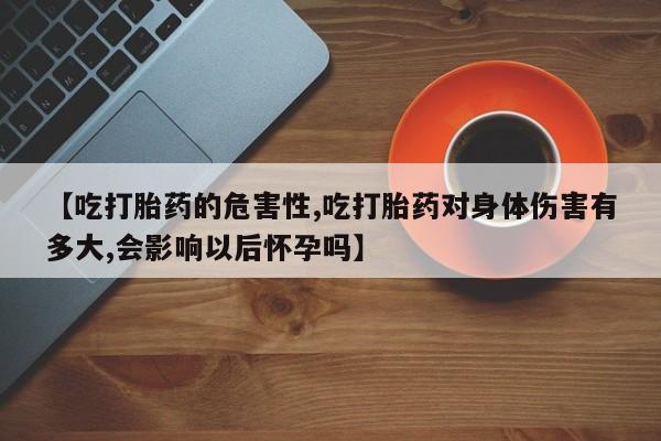 堕胎药怎么买【吃打胎药的危害性,吃打胎药对身体伤害有多大,会影响以后怀孕吗】