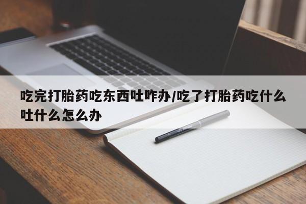 堕胎药怎么买吃完打胎药吃东西吐咋办/吃了打胎药吃什么吐什么怎么办